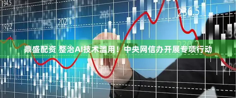 鼎盛配资 整治AI技术滥用！中央网信办开展专项行动