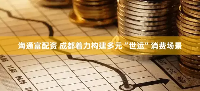 海通富配资 成都着力构建多元“世运”消费场景