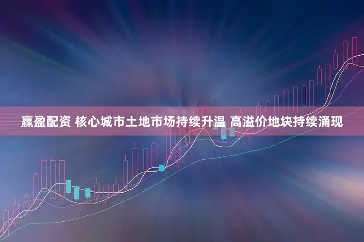 赢盈配资 核心城市土地市场持续升温 高溢价地块持续涌现