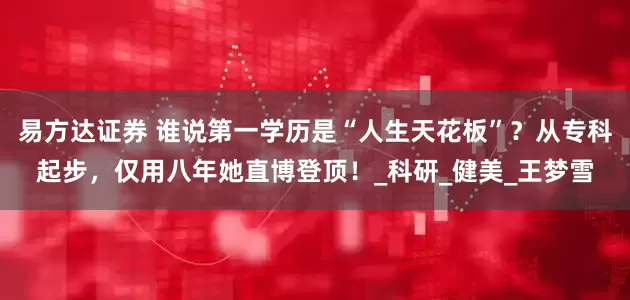 易方达证券 谁说第一学历是“人生天花板”？从专科起步，仅用八年她直博登顶！_科研_健美_王梦雪