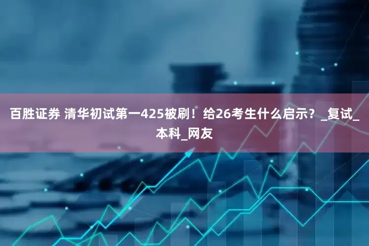 百胜证券 清华初试第一425被刷！给26考生什么启示？_复试_本科_网友