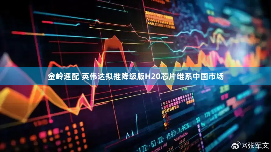 金岭速配 英伟达拟推降级版H20芯片维系中国市场