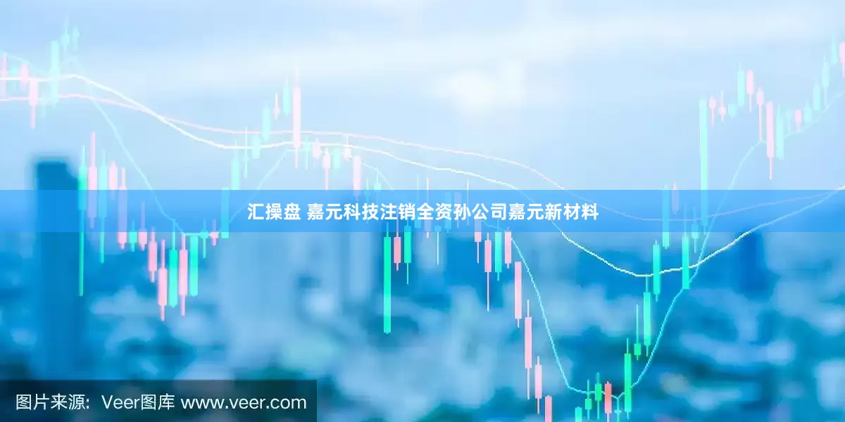 汇操盘 嘉元科技注销全资孙公司嘉元新材料