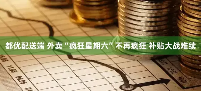 都优配送端 外卖“疯狂星期六”不再疯狂 补贴大战难续