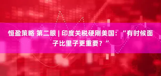 恒盈策略 第二眼 | 印度关税硬刚美国：“有时候面子比里子更重要？”