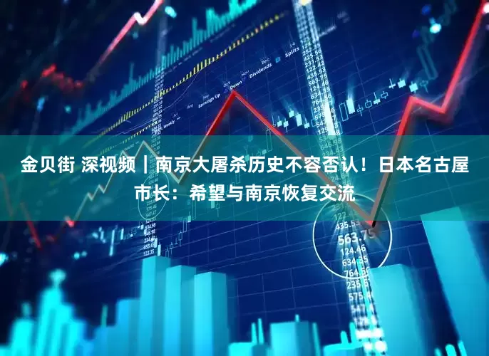 金贝街 深视频｜南京大屠杀历史不容否认！日本名古屋市长：希望与南京恢复交流