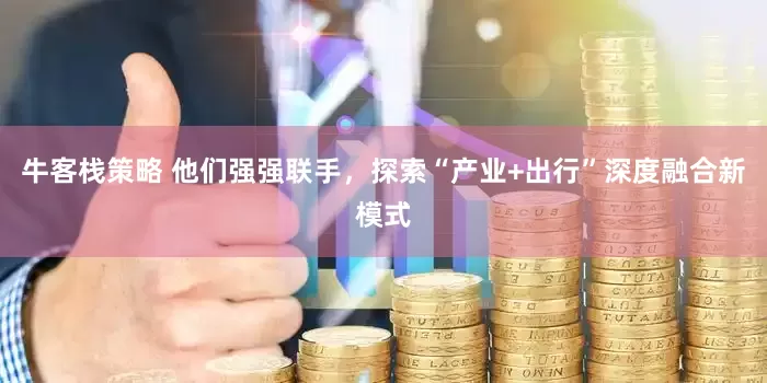 牛客栈策略 他们强强联手，探索“产业+出行”深度融合新模式