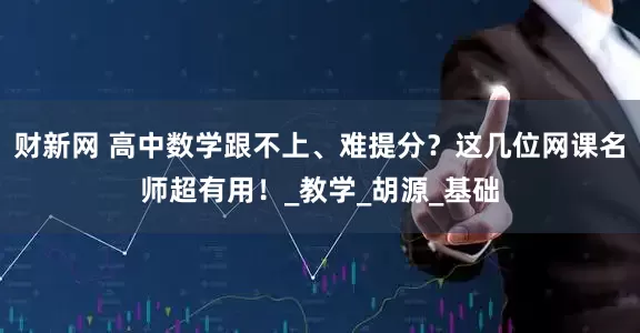 财新网 高中数学跟不上、难提分？这几位网课名师超有用！_教学_胡源_基础