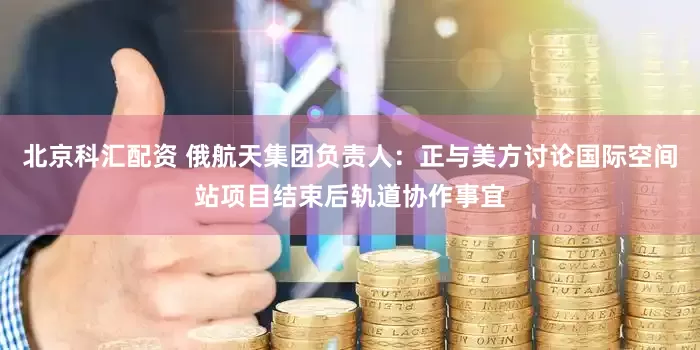 北京科汇配资 俄航天集团负责人：正与美方讨论国际空间站项目结束后轨道协作事宜
