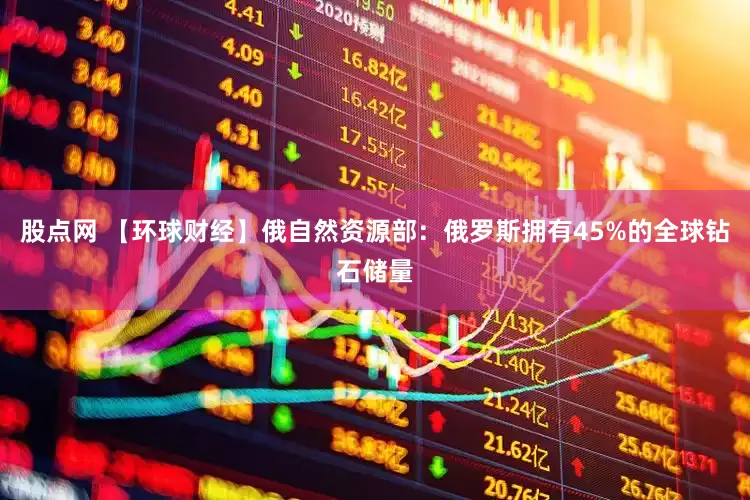 股点网 【环球财经】俄自然资源部：俄罗斯拥有45%的全球钻石储量