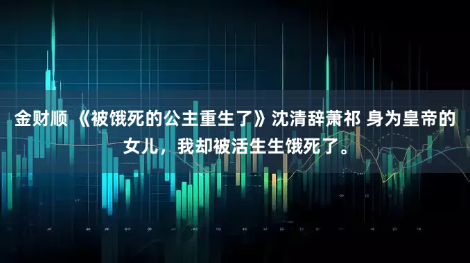 金财顺 《被饿死的公主重生了》沈清辞萧祁 身为皇帝的女儿，我却被活生生饿死了。
