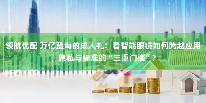 领航优配 万亿蓝海的成人礼：看智能眼镜如何跨越应用、隐私与标准的“三重门槛”？
