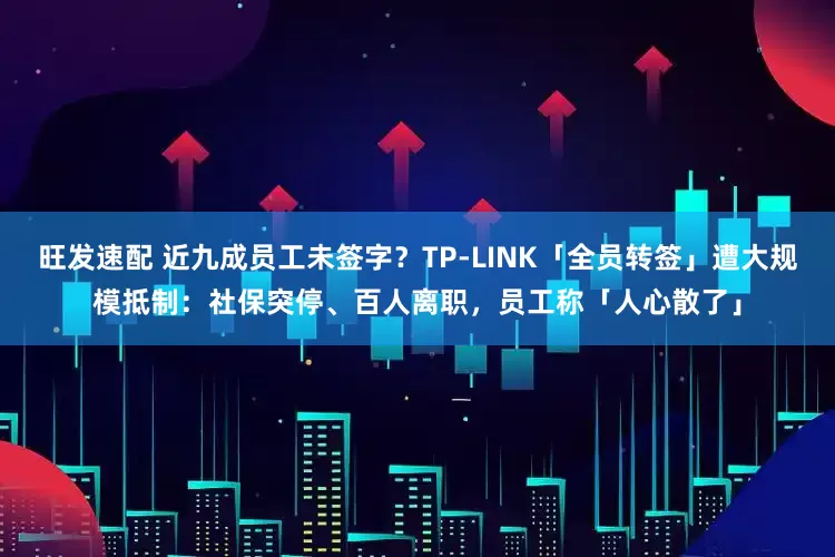 旺发速配 近九成员工未签字？TP-LINK「全员转签」遭大规模抵制：社保突停、百人离职，员工称「人心散了」