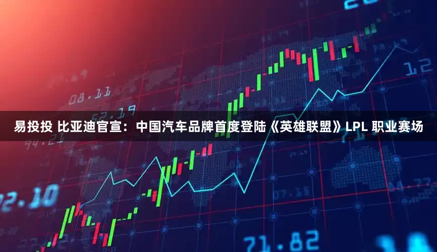 易投投 比亚迪官宣：中国汽车品牌首度登陆《英雄联盟》LPL 职业赛场