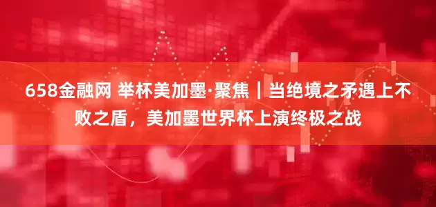 658金融网 举杯美加墨·聚焦｜当绝境之矛遇上不败之盾，美加墨世界杯上演终极之战