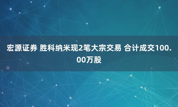 宏源证券 胜科纳米现2笔大宗交易 合计成交100.00万股