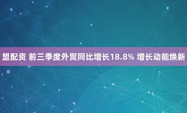 盟配资 前三季度外贸同比增长18.8% 增长动能焕新